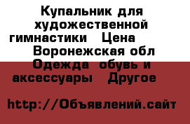 Купальник для художественной гимнастики › Цена ­ 5 500 - Воронежская обл. Одежда, обувь и аксессуары » Другое   